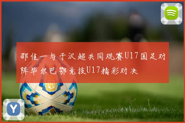 邵佳一与于汉超共同观赛U17国足对阵毕尔巴鄂竞技U17精彩对决