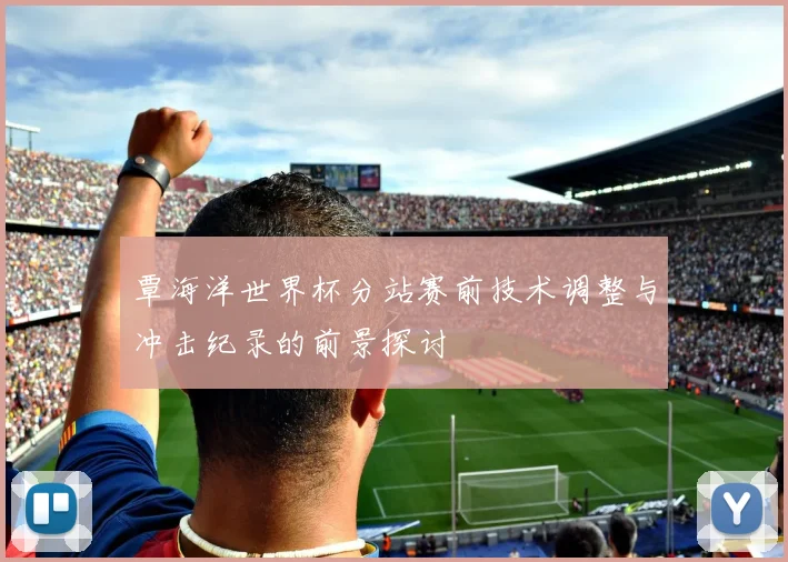 覃海洋世界杯分站赛前技术调整与冲击纪录的前景探讨