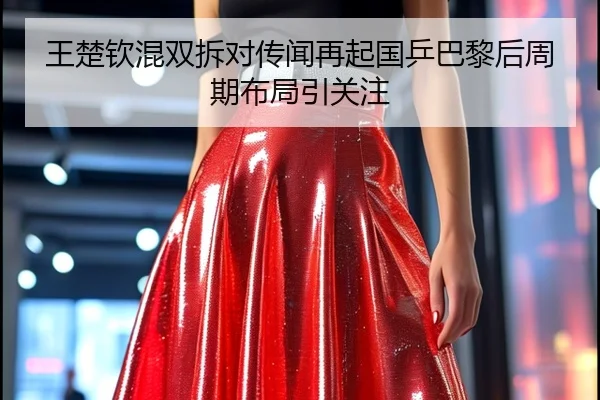 王楚钦混双拆对传闻再起国乒巴黎后周期布局引关注