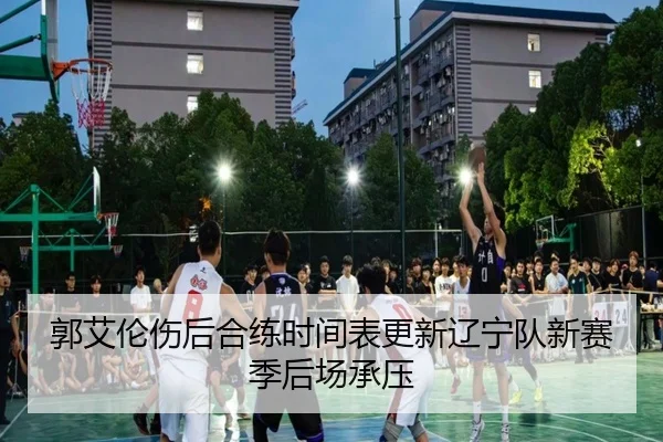 郭艾伦伤后合练时间表更新辽宁队新赛季后场承压