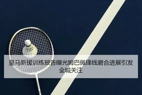 皇马新援训练报告曝光姆巴佩锋线磨合进展引发全城关注