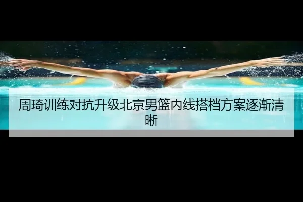 周琦训练对抗升级北京男篮内线搭档方案逐渐清晰