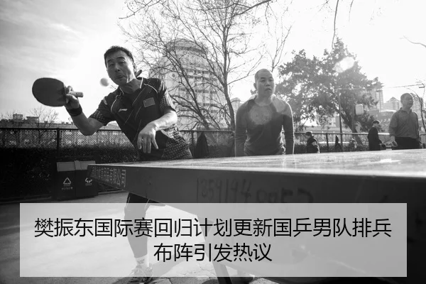 樊振东国际赛回归计划更新国乒男队排兵布阵引发热议