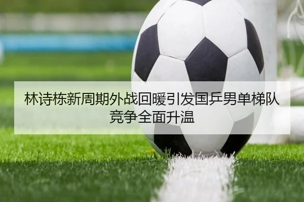 林诗栋新周期外战回暖引发国乒男单梯队竞争全面升温